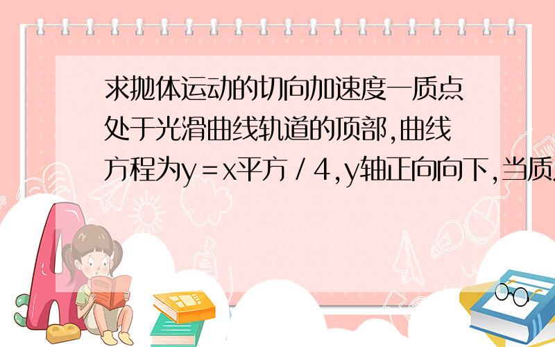 求抛体运动的切向加速度一质点处于光滑曲线轨道的顶部,曲线方程为y＝x平方／4,y轴正向向下,当质点在轨道运动时,求切向加速度sin(r)=x/2/(x^2/4+1)^0.5这个是为什么？化简后发现答案不是这个