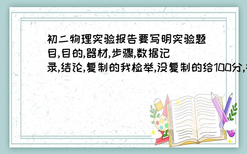 初二物理实验报告要写明实验题目,目的,器材,步骤,数据记录,结论,复制的我检举,没复制的给100分,在线等 注：分开写,一个实验中目的题目只要一个,谢谢,再说一遍,复制的我检举