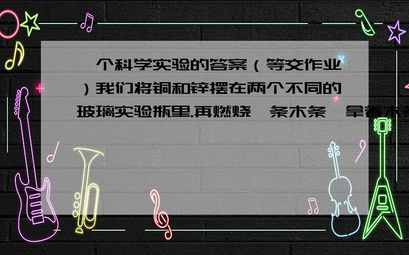 一个科学实验的答案（等交作业）我们将铜和锌摆在两个不同的玻璃实验瓶里.再燃烧一条木条,拿着木条在瓶子上方,有个瓶上方听见了“啪”一声,一个貌似没变化.1/did chemical change place how do