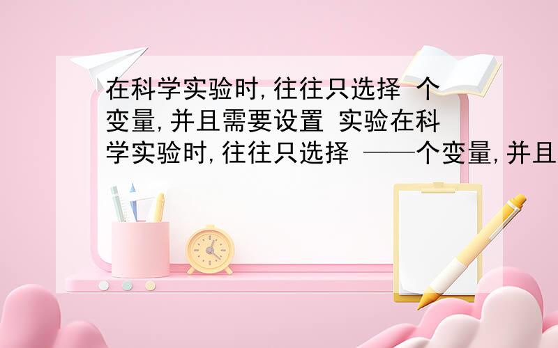 在科学实验时,往往只选择 个变量,并且需要设置 实验在科学实验时,往往只选择 ——个变量,并且需要设置—— 实验