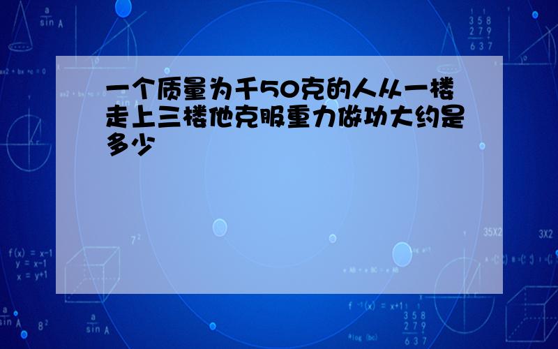 一个质量为千50克的人从一楼走上三楼他克服重力做功大约是多少