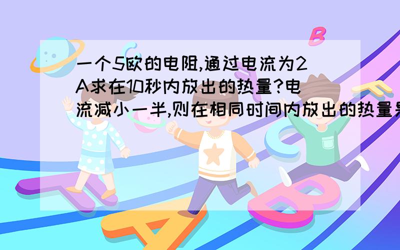 一个5欧的电阻,通过电流为2A求在10秒内放出的热量?电流减小一半,则在相同时间内放出的热量是原来的?