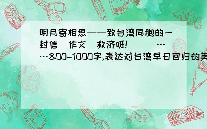 明月寄相思——致台湾同胞的一封信（作文）救济呀!囧囧囧……800-1000字,表达对台湾早日回归的美好祝愿.