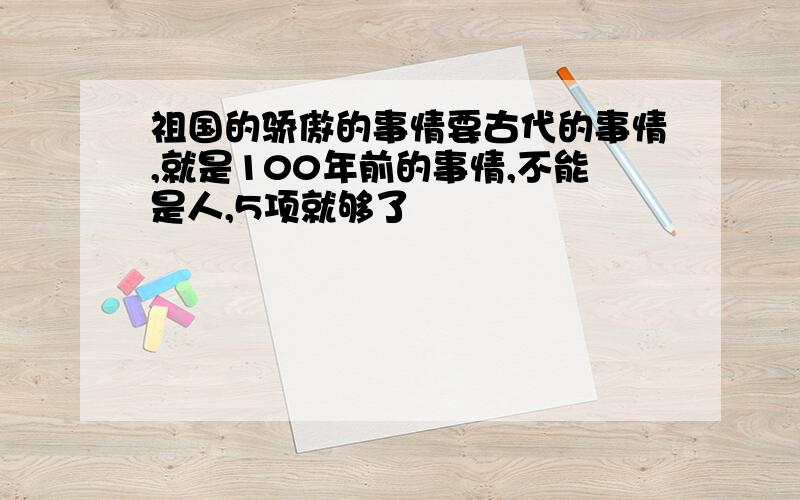 祖国的骄傲的事情要古代的事情,就是100年前的事情,不能是人,5项就够了