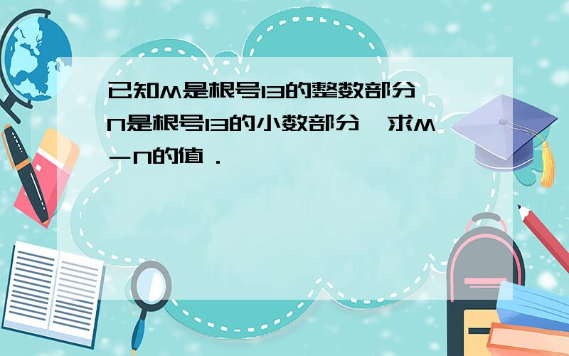 已知M是根号13的整数部分,N是根号13的小数部分,求M－N的值．