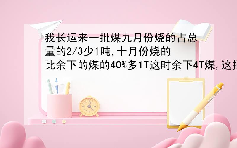 我长运来一批煤九月份烧的占总量的2/3少1吨,十月份烧的比余下的煤的40%多1T这时余下4T煤,这批煤共几吨