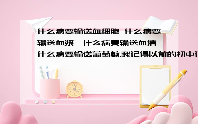 什么病要输送血细胞 什么病要输送血浆,什么病要输送血清,什么病要输送葡萄糖.我记得以前的初中课本中有过的比如,大面积烧伤,要输送血浆等,最好还说明一下理由