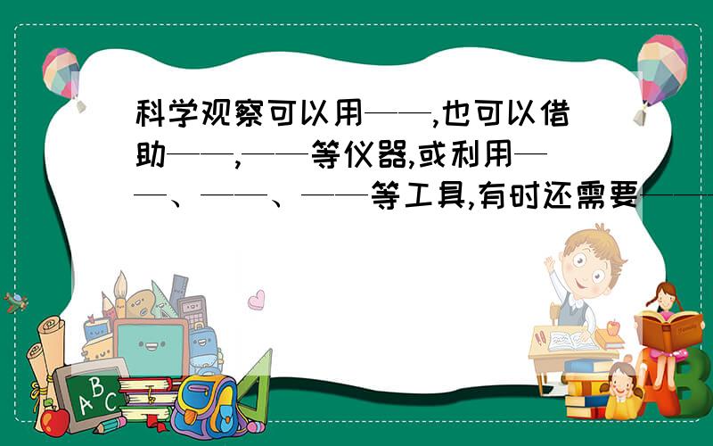 科学观察可以用——,也可以借助——,——等仪器,或利用——、——、——等工具,有时还需要————.