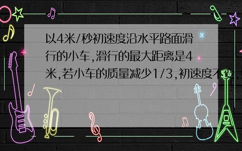 以4米/秒初速度沿水平路面滑行的小车,滑行的最大距离是4米,若小车的质量减少1/3,初速度不变,则小车滑行的加速度为?滑行的最大距离为?