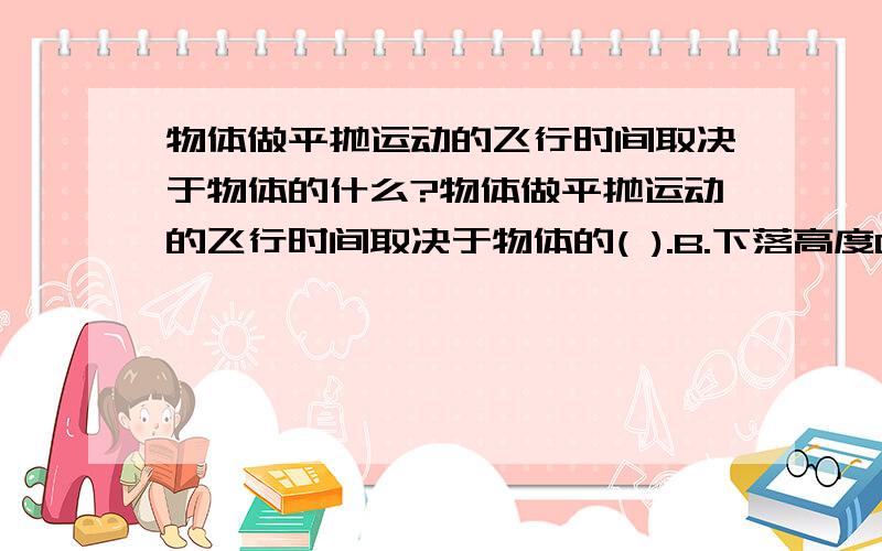 物体做平抛运动的飞行时间取决于物体的什么?物体做平抛运动的飞行时间取决于物体的( ).B.下落高度C.质量D.下落高度和初速度