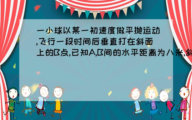 一小球以某一初速度做平抛运动,飞行一段时间后垂直打在斜面上的B点,已知A,B间的水平距离为八米,斜面...一小球以某一初速度做平抛运动,飞行一段时间后垂直打在斜面上的B点,已知A,B间的水