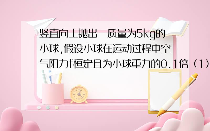 竖直向上抛出一质量为5kg的小球,假设小球在运动过程中空气阻力f恒定且为小球重力的0.1倍（1）求上升和下降过程中的加速度（2）小球上升到最高点的加速度和速度