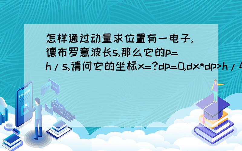 怎样通过动量求位置有一电子,德布罗意波长s,那么它的p=h/s,请问它的坐标x=?dp=0,dx*dp>h/4pi,x可取任意值。(4pi不是2pi)