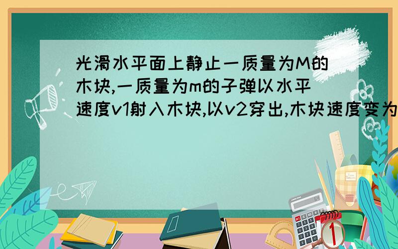 光滑水平面上静止一质量为M的木块,一质量为m的子弹以水平速度v1射入木块,以v2穿出,木块速度变为v,在这个过程中,下列说法正确的是(A,D) A 子弹对木块做功Mv^2/2 B 子弹对木块做功等于子弹克