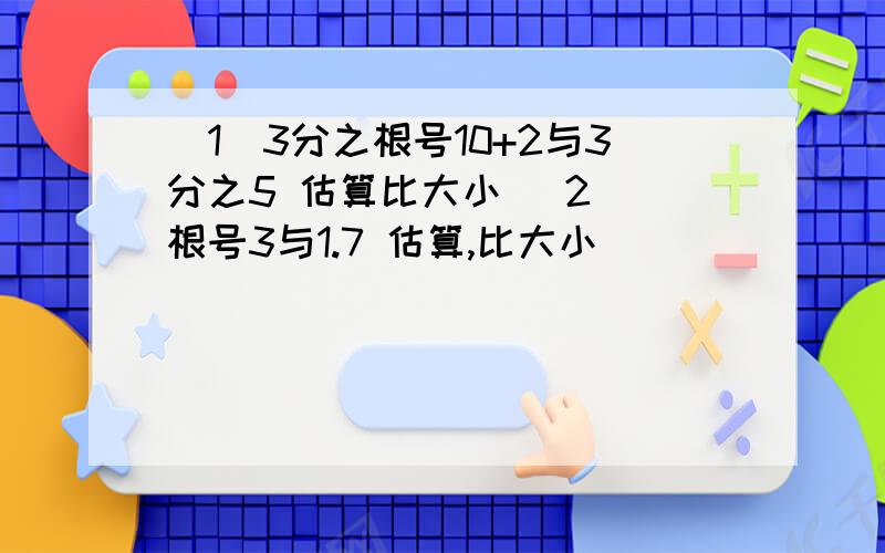 (1)3分之根号10+2与3分之5 估算比大小 (2) 根号3与1.7 估算,比大小