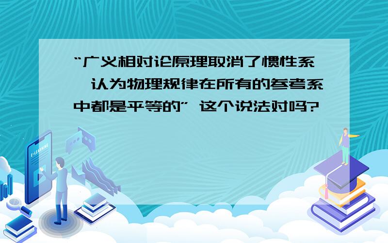 “广义相对论原理取消了惯性系,认为物理规律在所有的参考系中都是平等的” 这个说法对吗?