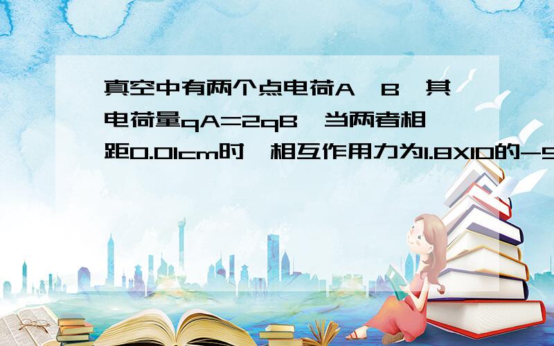 真空中有两个点电荷A、B,其电荷量qA=2qB,当两者相距0.01cm时,相互作用力为1.8X10的-5次方,求A、B电荷量各是多少