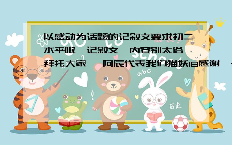 以感动为话题的记叙文要求初二水平啦、记叙文、内容别太俗、拜托大家喽 阿辰代表我们猫妖18感谢喽~别太少、拽文点 鞠躬 0°