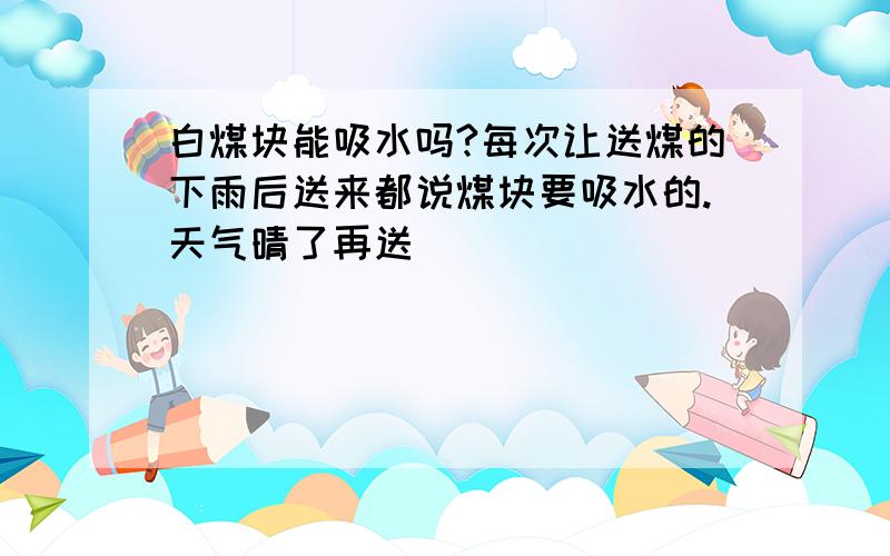 白煤块能吸水吗?每次让送煤的下雨后送来都说煤块要吸水的.天气晴了再送