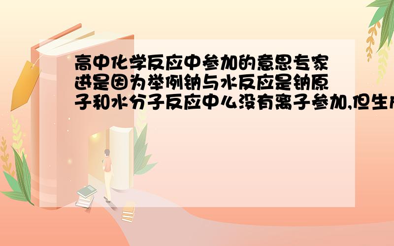 高中化学反应中参加的意思专家进是因为举例钠与水反应是钠原子和水分子反应中么没有离子参加,但生成物中有离子那么这算不算离子反应?因为离子反应的定义是有离子参加的反应所以请