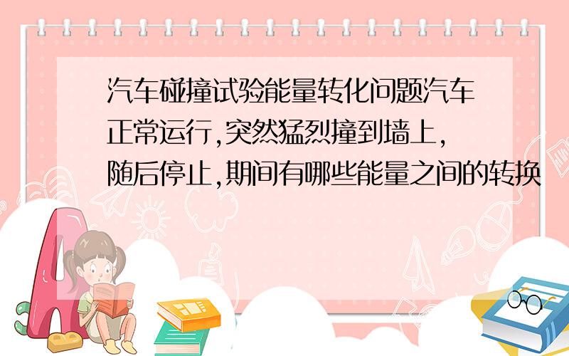 汽车碰撞试验能量转化问题汽车正常运行,突然猛烈撞到墙上,随后停止,期间有哪些能量之间的转换