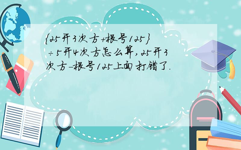 ｛25开3次方+根号125｝÷5开4次方怎么算,25开3次方-根号125上面打错了.