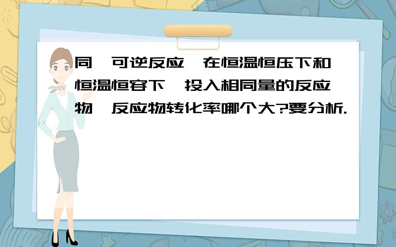 同一可逆反应,在恒温恒压下和恒温恒容下,投入相同量的反应物,反应物转化率哪个大?要分析.