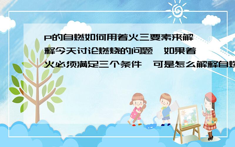 P的自燃如何用着火三要素来解释今天讨论燃烧的问题,如果着火必须满足三个条件,可是怎么解释自燃呢