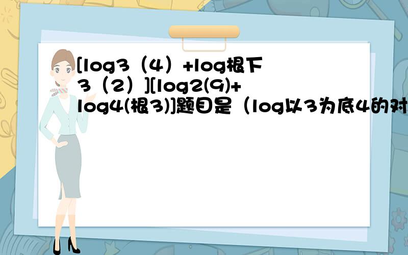 [log3（4）+log根下3（2）][log2(9)+log4(根3)]题目是（log以3为底4的对数+log以根3为底2的对数）（log以2为底9的对数+log以4为底根3的对数）