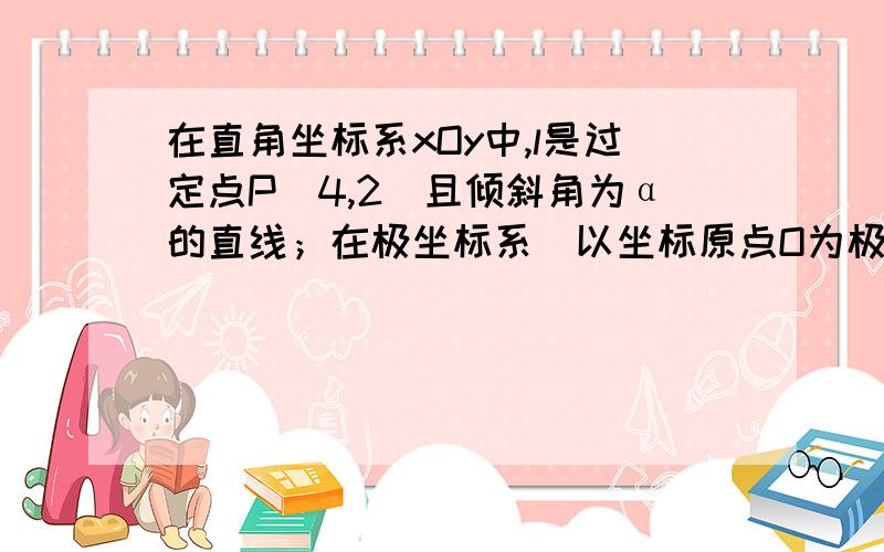 在直角坐标系xOy中,l是过定点P(4,2)且倾斜角为α的直线；在极坐标系（以坐标原点O为极点,以x轴正半轴为极轴,取相同单位长度）中,曲线C的极坐标方程为ρ＝4cosθ． （Ⅰ）写出直线l的参数方