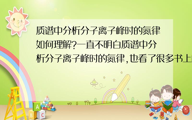 质谱中分析分子离子峰时的氮律如何理解?一直不明白质谱中分析分子离子峰时的氮律,也看了很多书上的解释,质量数和化学价有什么联系,为什么含奇数氮的化合物分子量一定是奇数.