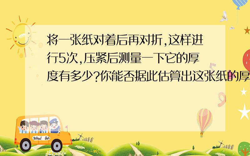 将一张纸对着后再对折,这样进行5次,压紧后测量一下它的厚度有多少?你能否据此估算出这张纸的厚度?假设这张纸足够大,将它反复对折20次,请你先想象一下,再计算,它的厚度大约有多少?