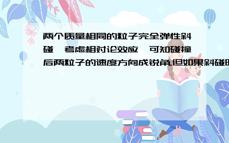 两个质量相同的粒子完全弹性斜碰,考虑相对论效应,可知碰撞后两粒子的速度方向成锐角.但如果斜碰时将速度分解为正碰方向的速度和垂直于球心连线方向的速度,我们知道正碰不管是否考虑