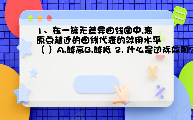 1、在一簇无差异曲线图中,离原点越近的曲线代表的效用水平（ ）A.越高B.越低 2. 什么是边际效用?什么是边际效用递减规律?3.无差异曲线一般凸向原点,并向（ ）倾斜.A. 左上方 B. 左下方C. 右