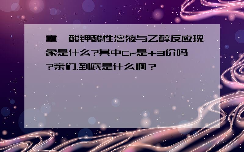 重铬酸钾酸性溶液与乙醇反应现象是什么?其中Cr是+3价吗?亲们，到底是什么啊？