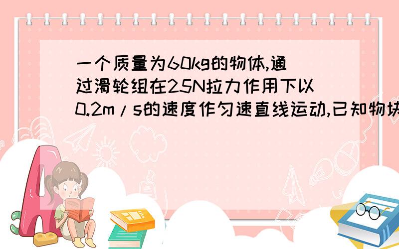 一个质量为60kg的物体,通过滑轮组在25N拉力作用下以0.2m/s的速度作匀速直线运动,已知物块受到的滑动摩擦力为物重的0.1倍（g取10N/Kg)求拉力的功率?该滑轮组的机械效率是多少?PS:是水平的,段