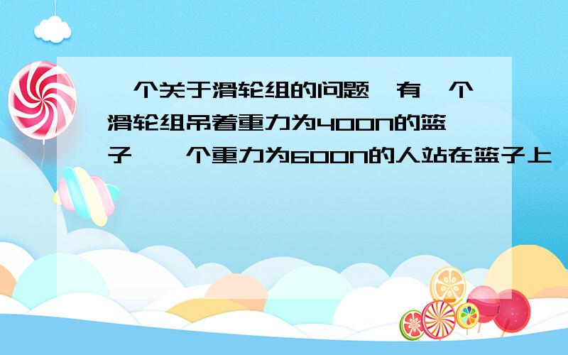 一个关于滑轮组的问题,有一个滑轮组吊着重力为400N的篮子,一个重力为600N的人站在篮子上,定滑轮为40N动滑轮为50N,当人用力拉着绳子.人和篮子处于静止状态时,人拉动用的力为多少N?