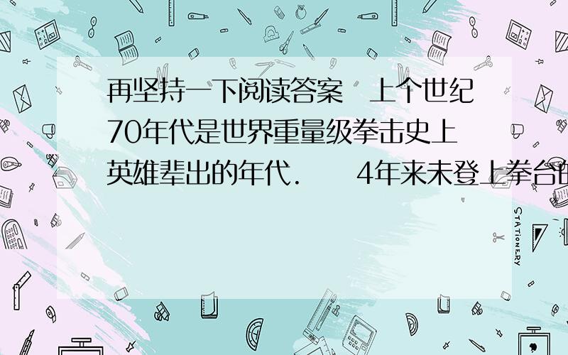 再坚持一下阅读答案　上个世纪70年代是世界重量级拳击史上英雄辈出的年代.　　4年来未登上拳台的拳王阿里此时体重已超过正常体重二十多磅,速度和耐力也已大不如前,医生给他的运动生