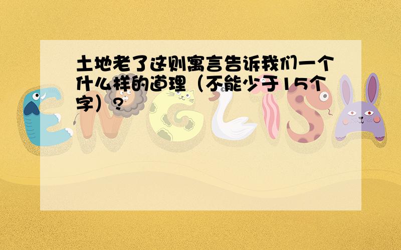 土地老了这则寓言告诉我们一个什么样的道理（不能少于15个字）?