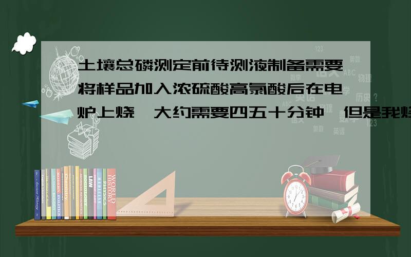 土壤总磷测定前待测液制备需要将样品加入浓硫酸高氯酸后在电炉上烧,大约需要四五十分钟,但是我烧了二十我烧了二十分钟就干了.是水加少了呢?还是有其他的原因?跟加不加漏斗有关系吗?