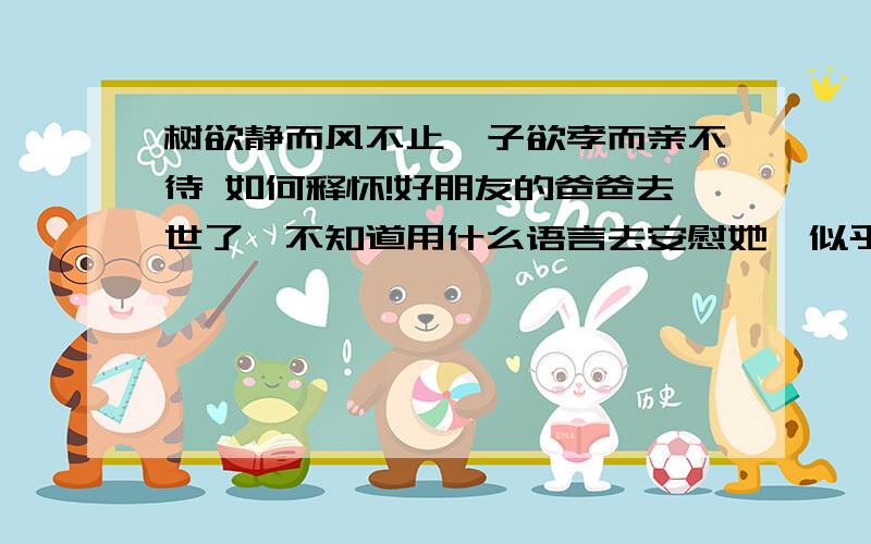 树欲静而风不止,子欲孝而亲不待 如何释怀!好朋友的爸爸去世了,不知道用什么语言去安慰她,似乎说什么都是毫无意义的,让她开心起来,让她坚强一些,我知道这有多难,21岁,还来不及报答父亲