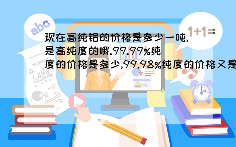 现在高纯铝的价格是多少一吨,是高纯度的哦.99.99%纯度的价格是多少,99.98%纯度的价格又是多少?是铝锭  或者是铝块 不是 粉末