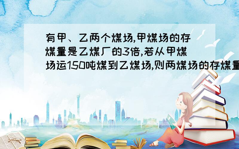 有甲、乙两个煤场,甲煤场的存煤量是乙煤厂的3倍,若从甲煤场运150吨煤到乙煤场,则两煤场的存煤量相等.原来甲、乙两煤场各存煤多少吨?