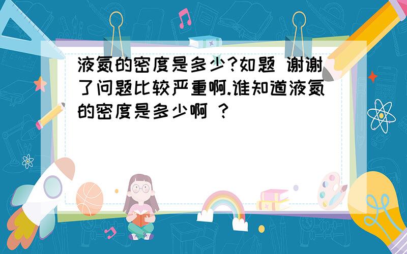 液氮的密度是多少?如题 谢谢了问题比较严重啊.谁知道液氮的密度是多少啊 ?