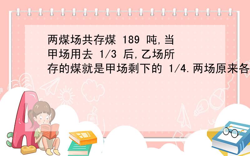 两煤场共存煤 189 吨,当甲场用去 1/3 后,乙场所存的煤就是甲场剩下的 1/4.两场原来各有 煤多少吨?