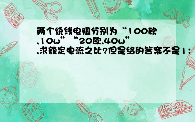 两个绕线电阻分别为“100欧,10w”“20欧,40w”,求额定电流之比?但是给的答案不是1：根5!为什么呢?10w 40w是额定功率.难道这个与绕线电阻有关嘛?