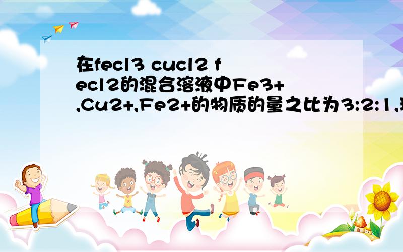 在fecl3 cucl2 fecl2的混合溶液中Fe3+,Cu2+,Fe2+的物质的量之比为3:2:1,现加入适量的铁粉,使溶液中三种离子的物质的量浓度之比变为1：2：4,则参加反应的铁粉与原溶液中Fe3+的物质的量之比为多少?