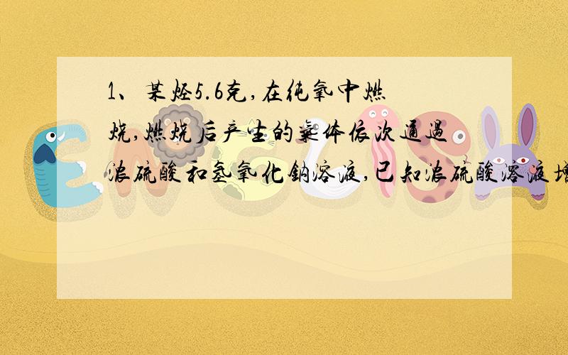 1、某烃5.6克,在纯氧中燃烧,燃烧后产生的气体依次通过浓硫酸和氢氧化钠溶液,已知浓硫酸溶液增重7.2克,氢氧化钠溶液增重17.6克,若该有机物蒸气对H2的相对密度为28,求该有机物的分子式.2、