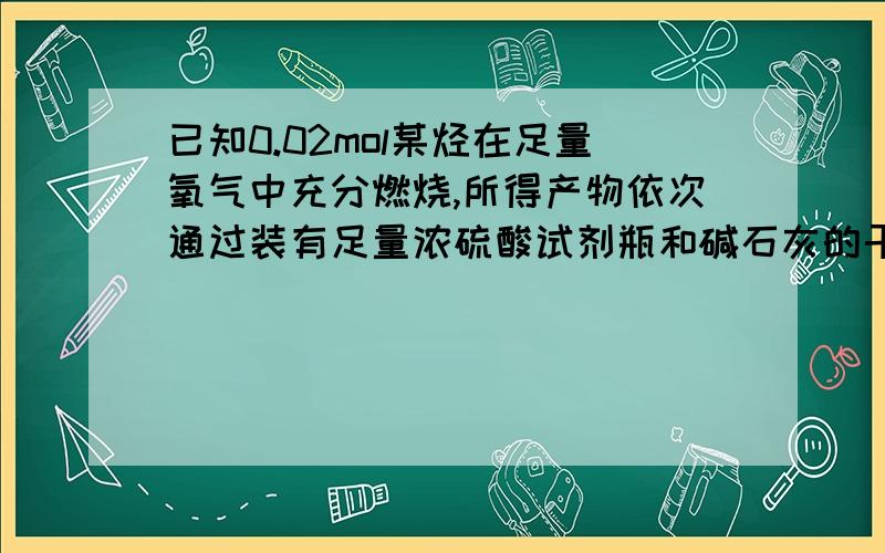 已知0.02mol某烃在足量氧气中充分燃烧,所得产物依次通过装有足量浓硫酸试剂瓶和碱石灰的干燥管,发现...已知0.02mol某烃在足量氧气中充分燃烧,所得产物依次通过装有足量浓硫酸试剂瓶和碱