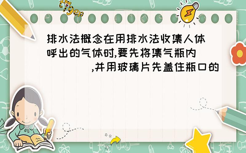 排水法概念在用排水法收集人体呼出的气体时,要先将集气瓶内____,并用玻璃片先盖住瓶口的_____,然后_____玻璃片将瓶口全部盖住,把集气瓶连同玻璃片一起_____在水槽内.当收集满呼出的气体后,